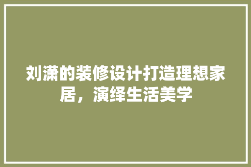 刘潇的装修设计打造理想家居，演绎生活美学