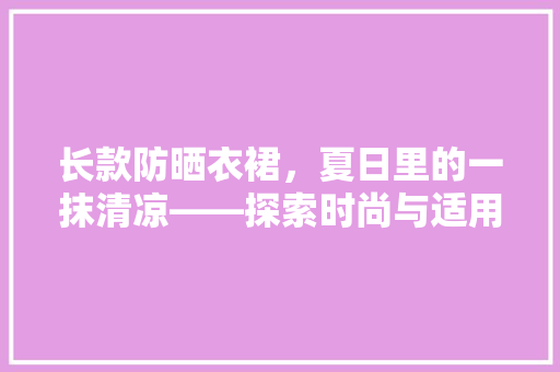 长款防晒衣裙，夏日里的一抹清凉——探索时尚与适用的完美结合