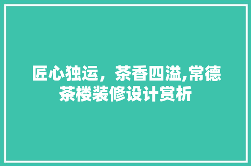 匠心独运，茶香四溢,常德茶楼装修设计赏析