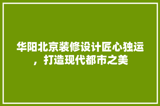 华阳北京装修设计匠心独运，打造现代都市之美