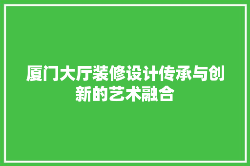 厦门大厅装修设计传承与创新的艺术融合