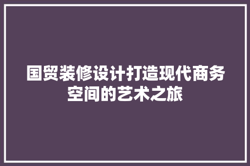 国贸装修设计打造现代商务空间的艺术之旅