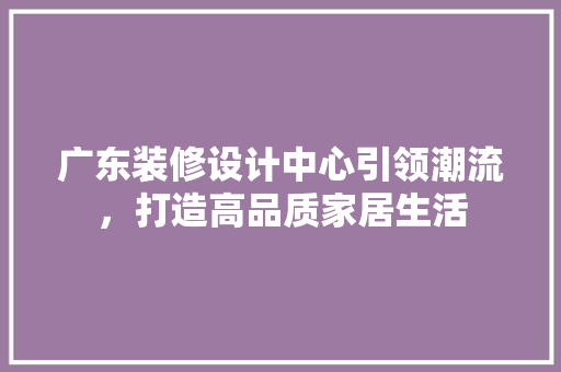广东装修设计中心引领潮流，打造高品质家居生活