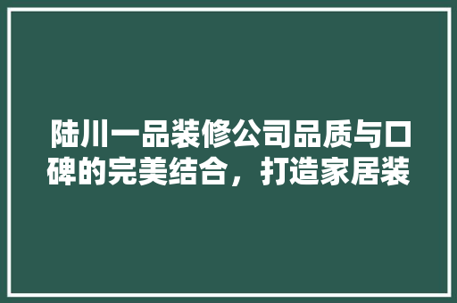 陆川一品装修公司品质与口碑的完美结合，打造家居装修新标杆
