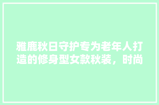 雅鹿秋日守护专为老年人打造的修身型女款秋装，时尚与健康同行