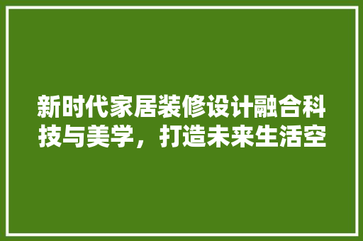 新时代家居装修设计融合科技与美学，打造未来生活空间