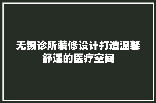 无锡诊所装修设计打造温馨舒适的医疗空间