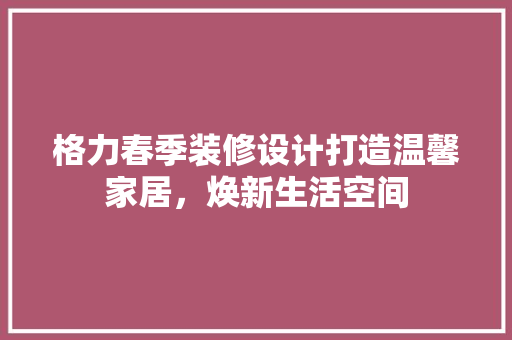 格力春季装修设计打造温馨家居，焕新生活空间
