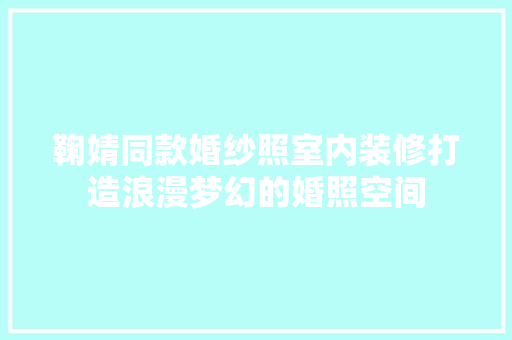 鞠婧同款婚纱照室内装修打造浪漫梦幻的婚照空间