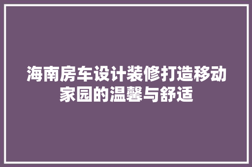 海南房车设计装修打造移动家园的温馨与舒适