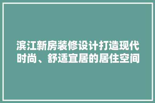 滨江新房装修设计打造现代时尚、舒适宜居的居住空间