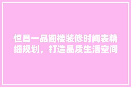 恒昌一品阁楼装修时间表精细规划，打造品质生活空间