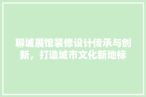 聊城展馆装修设计传承与创新，打造城市文化新地标