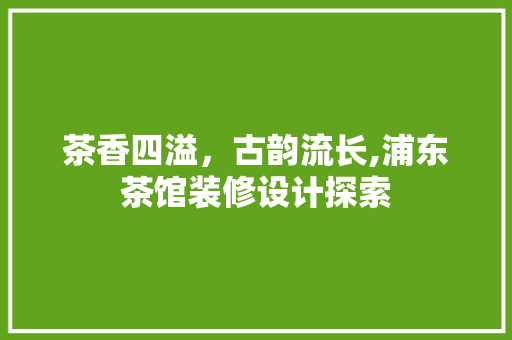 茶香四溢，古韵流长,浦东茶馆装修设计探索