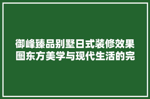 御峰臻品别墅日式装修效果图东方美学与现代生活的完美融合