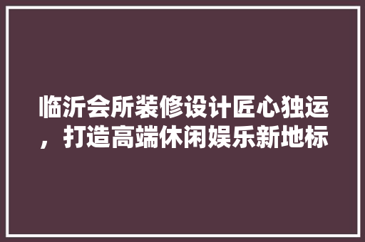 临沂会所装修设计匠心独运，打造高端休闲娱乐新地标