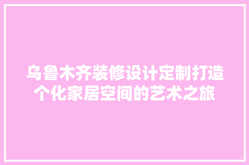 乌鲁木齐装修设计定制打造个化家居空间的艺术之旅