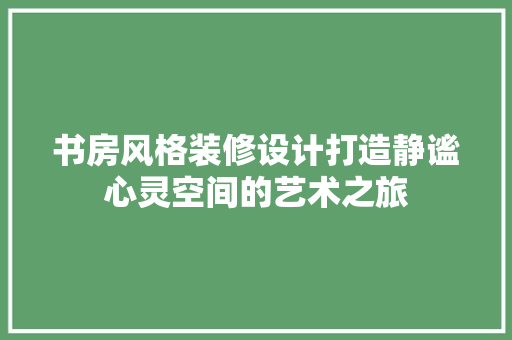 书房风格装修设计打造静谧心灵空间的艺术之旅