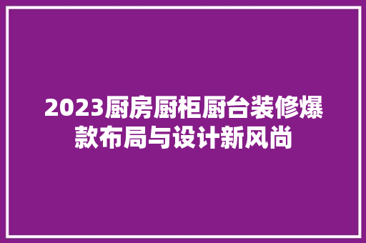 2023厨房厨柜厨台装修爆款布局与设计新风尚