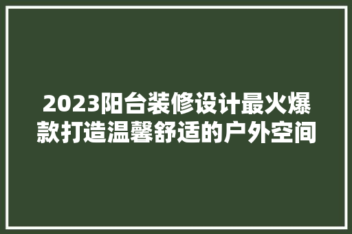2023阳台装修设计最火爆款打造温馨舒适的户外空间