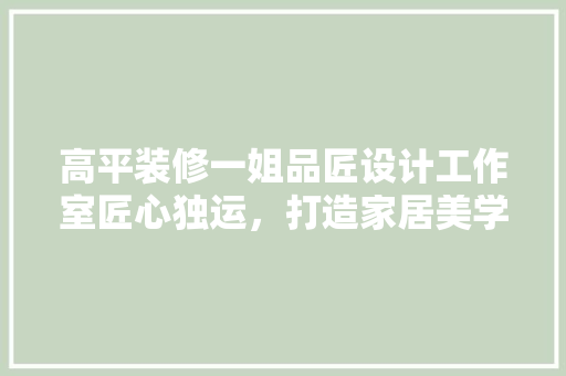 高平装修一姐品匠设计工作室匠心独运，打造家居美学新高度