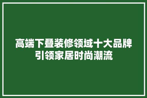 高端下叠装修领域十大品牌引领家居时尚潮流