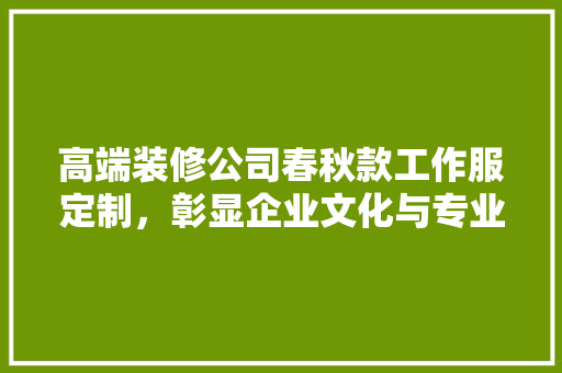 高端装修公司春秋款工作服定制，彰显企业文化与专业形象