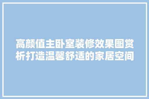 高颜值主卧室装修效果图赏析打造温馨舒适的家居空间