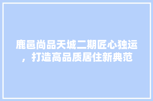 鹿邑尚品天城二期匠心独运，打造高品质居住新典范
