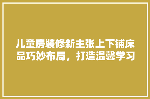 儿童房装修新主张上下铺床品巧妙布局，打造温馨学习空间