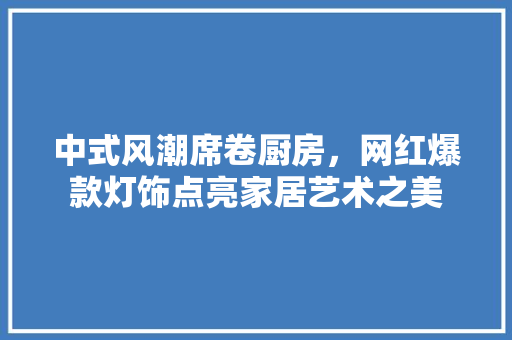 中式风潮席卷厨房，网红爆款灯饰点亮家居艺术之美