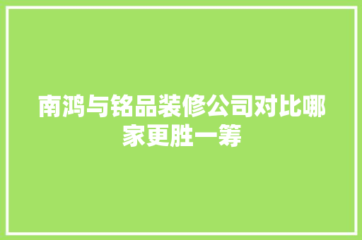 南鸿与铭品装修公司对比哪家更胜一筹