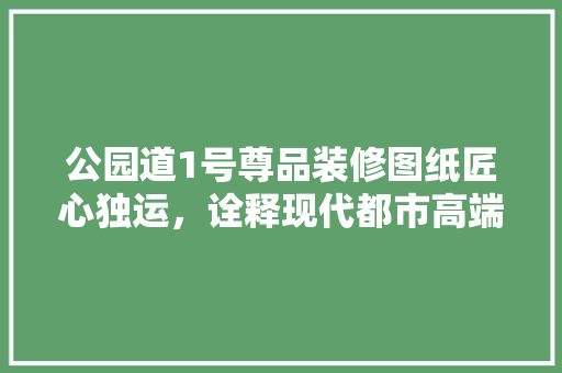 公园道1号尊品装修图纸匠心独运，诠释现代都市高端居住美学