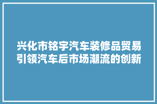 兴化市铭宇汽车装修品贸易引领汽车后市场潮流的创新力量