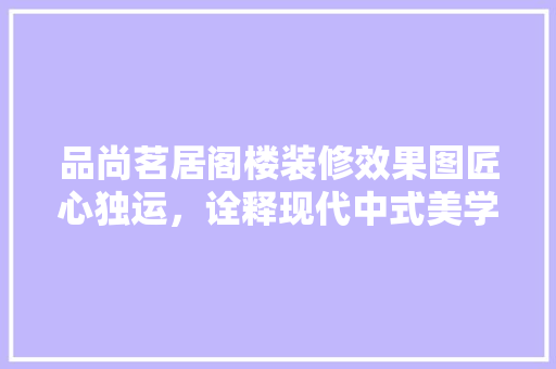 品尚茗居阁楼装修效果图匠心独运，诠释现代中式美学
