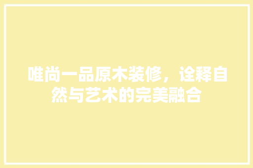 唯尚一品原木装修，诠释自然与艺术的完美融合