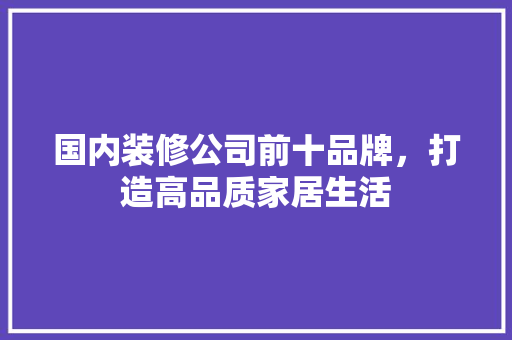 国内装修公司前十品牌，打造高品质家居生活