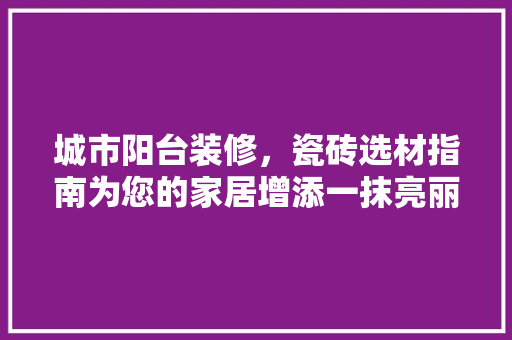 城市阳台装修，瓷砖选材指南为您的家居增添一抹亮丽风景线
