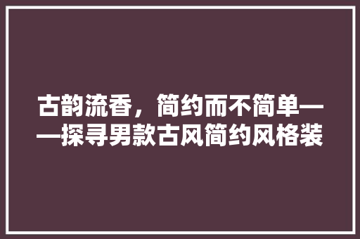 古韵流香，简约而不简单——探寻男款古风简约风格装修的魅力