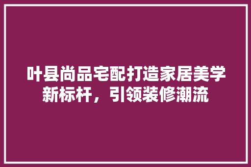 叶县尚品宅配打造家居美学新标杆，引领装修潮流