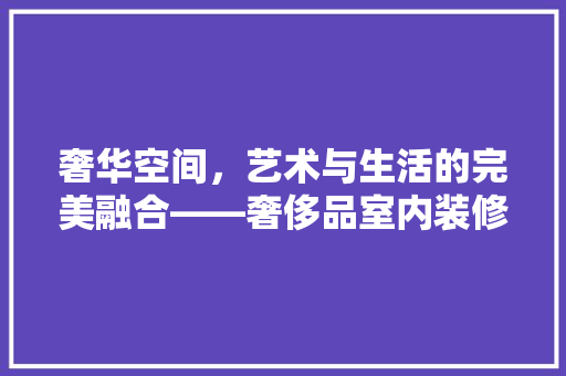 奢华空间，艺术与生活的完美融合——奢侈品室内装修效果图