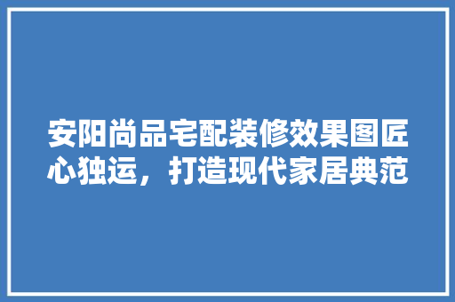 安阳尚品宅配装修效果图匠心独运，打造现代家居典范