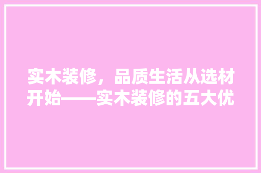 实木装修，品质生活从选材开始——实木装修的五大优势与选购方法