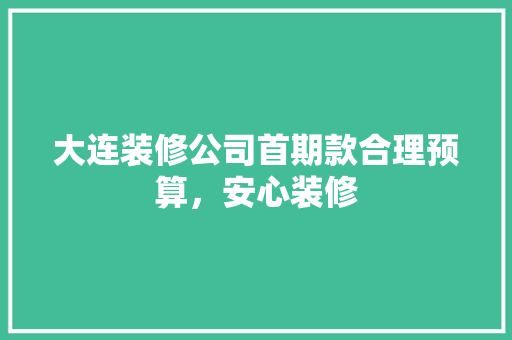 大连装修公司首期款合理预算，安心装修