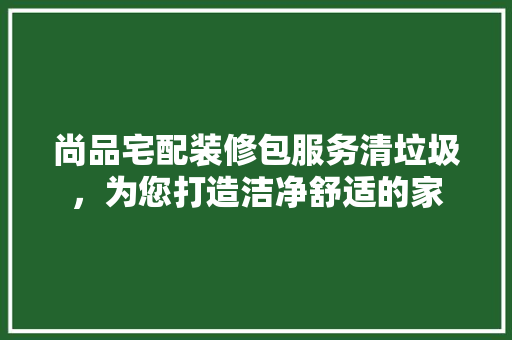 尚品宅配装修包服务清垃圾，为您打造洁净舒适的家