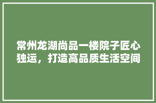 常州龙湖尚品一楼院子匠心独运，打造高品质生活空间