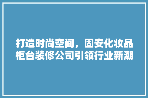 打造时尚空间，固安化妆品柜台装修公司引领行业新潮流