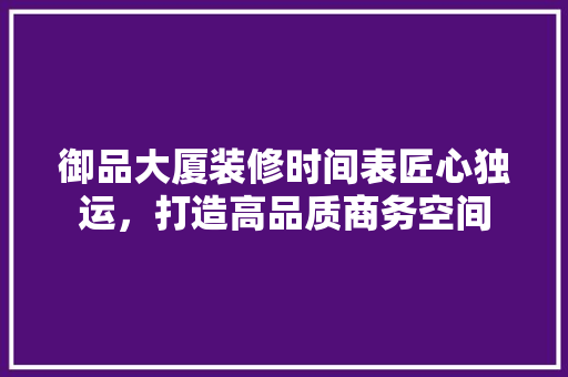 御品大厦装修时间表匠心独运，打造高品质商务空间