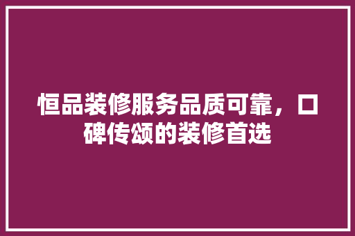 恒品装修服务品质可靠，口碑传颂的装修首选