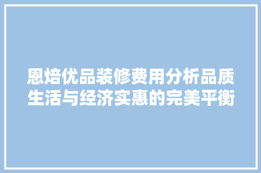 恩焙优品装修费用分析品质生活与经济实惠的完美平衡